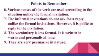 Points to Remember-
6. Various tenses of the verb are used according to the
situation unlike the formal invitation.
7. The informal invitations do not ask for a reply
unlike the formal invitations. However, it is polite to
reply to the invitation.
8. The vocabulary is less formal. It is written in
warm and personalised tone.
9. They are very persuasive in nature.
 