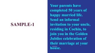 SAMPLE-1
Your parents have
completed 50 years of
happy married life.
Send an informal
invitation to your uncle,
residing in Cochin, to
join you in the Golden
Jubilee celebration of
their marriage at your
house.
 