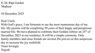 E-20, Raja Garden
Madurai
10 December 2023
Dear Uncle
With God’s grace, I am fortunate to see the most momentous day of my
life. My parents will be completing 50 years of their happy and prosperous
married life. We have planned to celebrate their Golden-Jubilee on 25th
of
December, 2023 at our residence. It will be a simple ceremony. Only
family members and close friends are invited. Do join us on this auspicious
day to increase the joy multifold.
Yours lovingly
Yogesh
 