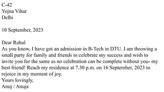 C-42
Yojna Vihar
Delhi
10 September, 2023
Dear Rahul
As you know, I have got an admission in B-Tech in DTU. I am throwing a
small party for family and friends to celebrate my success and wish to
invite you for the same as no celebration can be complete without you- my
best friend! Reach my residence at 7.30 p.m. on 16 September, 2023 to
rejoice in my moment of joy.
Yours lovingly,
Anuj / Anuja
 