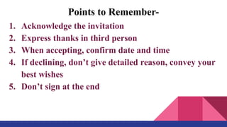 Points to Remember-
1. Acknowledge the invitation
2. Express thanks in third person
3. When accepting, confirm date and time
4. If declining, don’t give detailed reason, convey your
best wishes
5. Don’t sign at the end
 