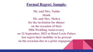 Formal Regret: Sample-
Mr. and Mrs. Naidu
thank
Mr. and Mrs. Mehra
for the invitation for dinner
on the occasion of their
50th Wedding Anniversary
on 12 September, 2023 at Hotel Leela Palace
but regret their inability to be present
on the occasion due to a prior engagement.
 