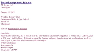 Formal Acceptance: Sample-
73, Sector-11-A
Chandigarh
October 15, 2023
President- Literary Club
Government Model Sr. Sec. School
Sector-19
Chandigarh
Subject: Acceptance of Invitation
Dear Neha
Many thanks for inviting me to preside over the Inter Zonal Declamation Competition to be held on 27 October, 2023
at 9.30 p.m. I shall be highly delighted to attend the function and enjoy listening to the views of students. It will be
kind of you, if you could provide me the official transport.
With warm regards
Yours sincerely
Shailesh Gupta
SHAILESH GUPTA
 