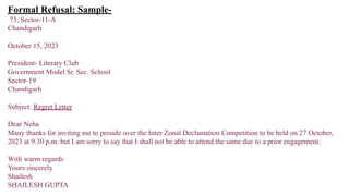 Formal Refusal: Sample-
73, Sector-11-A
Chandigarh
October 15, 2023
President- Literary Club
Government Model Sr. Sec. School
Sector-19
Chandigarh
Subject: Regret Letter
Dear Neha
Many thanks for inviting me to preside over the Inter Zonal Declamation Competition to be held on 27 October,
2023 at 9.30 p.m. but I am sorry to say that I shall not be able to attend the same due to a prior engagement.
With warm regards
Yours sincerely
Shailesh
SHAILESH GUPTA
 