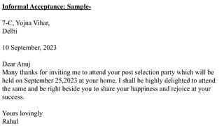 Informal Acceptance: Sample-
7-C, Yojna Vihar,
Delhi
10 September, 2023
Dear Anuj
Many thanks for inviting me to attend your post selection party which will be
held on September 25,2023 at your home. I shall be highly delighted to attend
the same and be right beside you to share your happiness and rejoice at your
success.
Yours lovingly
Rahul
 