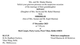 Mrs. and Mr. Madan Sharma
Solicit your gracious presence on the auspicious occasion
of the marriage of their granddaughter
SONALI
(Daughter of Mrs. Savita and Mr. Rahul Sharma)
With
SHRIDHAR
(Son of Mrs. Suman and Mr. Kapil Sharma)
on
17 December 2023
at 7.30 p.m.
at
Red Carpet, Party Lawn, Preet Vihar, Delhi-110031
R.S.V.P. With best compliment
B-36, Rajdhani Enclave, Vinod Sharma & All Relatives
Vikas Marg, Delhi
Ph.: 9868xxxxxx
 