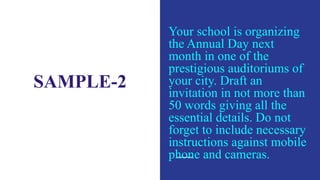 SAMPLE-2
Your school is organizing
the Annual Day next
month in one of the
prestigious auditoriums of
your city. Draft an
invitation in not more than
50 words giving all the
essential details. Do not
forget to include necessary
instructions against mobile
phone and cameras.
 