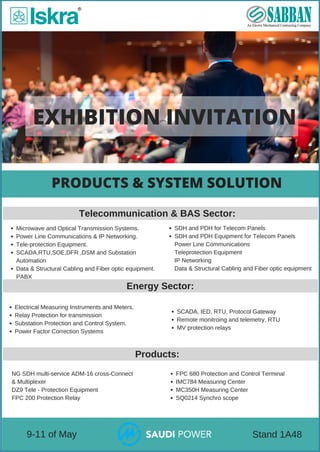 EXHIBITION INVITATION
PRODUCTS & SYSTEM SOLUTION
 9­11 of May  Stand 1A48
Microwave and Optical Transmission Systems.
Power Line Communications & IP Networking.
Tele­protection Equipment.
SCADA,RTU,SOE,DFR ,DSM and Substation
Automation
Data & Structural Cabling and Fiber optic equipment.
PABX
Telecommunication & BAS Sector:
Energy Sector:
Electrical Measuring Instruments and Meters.
Relay Protection for transmission 
Substation Protection and Control System.
Power Factor Correction Systems
Products:
NG SDH multi­service ADM­16 cross­Connect
& Multiplexer
DZ9 Tele ­ Protection Equipment  
FPC 200 Protection Relay  
SDH and PDH for Telecom Panels
SDH and PDH Equipment for Telecom Panels
Power Line Communications
Teleprotection Equipment
IP Networking
Data & Structural Cabling and Fiber optic equipment
SCADA, IED, RTU, Protocol Gateway
Remote monitroing and telemetry, RTU
MV protection relays
FPC 680 Protection and Control Terminal  
IMC784 Measuring Center  
MC350H Measuring Center  
SQ0214 Synchro scope    
 