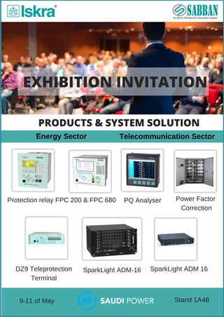 EXHIBITION INVITATION
 Telecommunication Sector
 Protection relay FPC 200 & FPC 680
 Energy Sector
PQ Analyser
 SparkLight ADM 16SparkLight ADM­16
PRODUCTS & SYSTEM SOLUTION
 9­11 of May  Stand 1A48
DZ9 Teleprotection
Terminal
Power Factor
 Correction
 