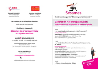 Bernard FourcADe                           christian BourQuIn
 Président de la CCIR                        Président de la Région
Languedoc-Roussillon                         Languedoc-Roussillon
                                                                      Conférence inaugurale ”Sésames pour entreprendre”

     Les Présidents des CCI du Languedoc-Roussillon
                                                                      Génération Y et entrepreneuriat :
               ont le plaisir de vous inviter à la                    une autre vision du monde et de l’entreprise
               Conférence inaugurale
                                                                      16:00
   Sésames pour entreprendre                                          > La nouvelle génération prendra-t-elle le pouvoir ?
                                                                      Avec la participation de :
              en Languedoc-Roussillon                                 rémy sAvArY, Directeur du Groupe formation de la CCI de Nîmes
                                                                      edouard Le MArécHAL, Directeur de BVA Reason Why
           LunDI 7 noveMBre 2011                                      Etude sur la Génération Y & reportages vidéos

     à l’Espace Richter à 16 heures précises                          17:00
          Faculté d’Administration et Gestion • Bât. B                > La Génération Y invente l’entreprise et l’entrepreneuriat
                     Maison des étudiants                             de demain
       Rue Vendemiaire • Avenue de la Mer • Montpellier               Avec la participation de :
                                                                      nadiha AÏssoun, Coordinatrice régionale création transmission,
                                                                      CCIR Languedoc-Roussillon
                    INSCRIPTION GRATUITE                              Bénédicte sAnson, Déléguée Générale du MOOVJEE, Mouvement
                     uniquement par e-mail :                          pour les Jeunes et les Etudiants Entrepreneurs
                                                                      Témoignage de romain sAreLs, entrepreneur Y
           www.sesames-entreprendre.com                               Benjamin cHAMInADe, entrepreneur et “chasseur de tendances”
                                                                      L’entreprise en transition avec la Génération Y


                                                                                                                                           em ent
                                                                                                                                      évén
                                                                                                                                        CCI
           Cette manifestation sera suivie d’un cocktail

                                                                                                                              Un
                                                                      18:00
                                                                      > clôture et conclusion des débats
 