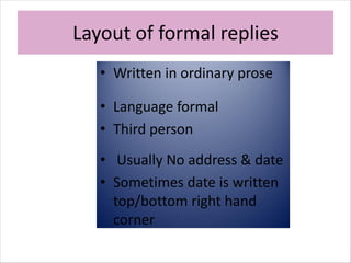 Layout of formal replies
• Written in ordinary prose
• Language formal
• Third person
• Usually No address & date
• Sometimes date is written
top/bottom right hand
corner
 