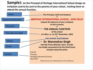 Sample1 :As the Principal of Heritage International School design an
invitation card to be sent to the parents of your school , inviting them to
attend the annual function.
The Principal, Staff and Students
of
HERITAGE INTERNATIONAL SCHOOL , NEW DELHI
request the pleasure of your company
on the occasion
of
THE ANNUAL FUNCTION
of the school
at 5:00 p. m. on 25th November ,2020
in
THE SCHOOL AUDITORIUM
Dr. Manmohan Singh
Hon’ble Prime Minister, Govt. of India
has kindly consented to be the Chief Guest
and give away the prizes
R.S.V.P.
Principal
Heritage International School
New Delhi
Please do not carry mobile phones to the auditorium
Name of Institution
Guest
Occasion
Time day and date
Venue
Hosts
Contact
 
