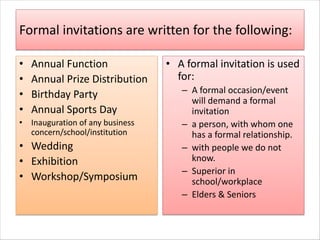 Formal invitations are written for the following:
• Annual Function
• Annual Prize Distribution
• Birthday Party
• Annual Sports Day
• Inauguration of any business
concern/school/institution
• Wedding
• Exhibition
• Workshop/Symposium
• A formal invitation is used
for:
– A formal occasion/event
will demand a formal
invitation
– a person, with whom one
has a formal relationship.
– with people we do not
know.
– Superior in
school/workplace
– Elders & Seniors
 