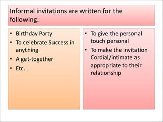 Informal invitations are written for the
following:
• Birthday Party
• To celebrate Success in
anything
• A get-together
• Etc.
• To give the personal
touch personal
• To make the invitation
Cordial/intimate as
appropriate to their
relationship
 