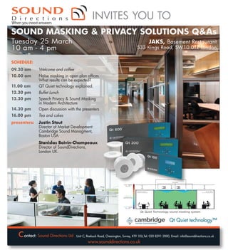 INVITES YOU TO
SOUND MASKING & PRIVACY SOLUTIONS Q&As
Tuesday 25 March
10 am - 4 pm

JAKS, Basement Restaurant

533 Kings Road, SW10 0TZ London

SCHEDULE:
09.30 am

Welcome and coffee

10.00 am
11.00 am

Noise masking in open plan offices.
What results can be expected?
QT Quiet technology explained.

12.30 pm

Buffet Lunch

13.30 pm
14.30 pm

Speech Privacy & Sound Masking
in Modern Architecture
Open discussion with the presenters

16.00 pm

Tea and cakes

presenters:

Justin Stout
Director of Market Development
Cambridge Sound Managment,
Boston USA
Stanislas Boivin-Champeaux
ux
Director of SoundDirections,
London UK.

TM

ontact:

Qt Quiet technology™

Unit C, Roebuck Road, Chessington, Surrey, KT9 1EU,Tel: 020 8391 2000, Email: info@sounddirections.co.uk

 
