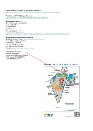 Plan d’accès à l’Université de Sherbrooke (Québec) :
https://www.usherbrooke.ca/admission/nous-joindre/acces-aux-campus/acces-routiers/
Plan d’accès à l’UCO (Angers, France) :
https://www.uco.fr/l-universite/l-uco/plan-d-acces-uco-5978.kjsp
Hébergement (Angers) :
Hôtel IBIS (à deux pas de l’UCO)
23 bis rue Paul Bert
49100 ANGERS
FRANCE
Tel : (+33) 2/41 254 848
Courriel : H6920@accor.com
http://www.accorhotels.com/fr/hotel-6920-ibis-styles-angers-centre-gare/index.shtml#section-location
Hébergement en tourisme social (Angers) :
Hostellerie du Bon Pasteur : http://bonpasteur-hostellerie.org
18 Rue Marie-Euphrasie Pelletier
49100 Angers FRANCE
Tél : 0 (33) 02 41 72 12 80
Fax : 0 (33) 02 41 72 18 99
Courriel : resas@bonpasteur-hostellerie.org
Amphithéâtre Bedouelle,
Bâtiment Jeanneteau,
Faculté de Droit Économie, Gestion,
UCO, 3, place André LEROY,
49000 ANGERS, France
 