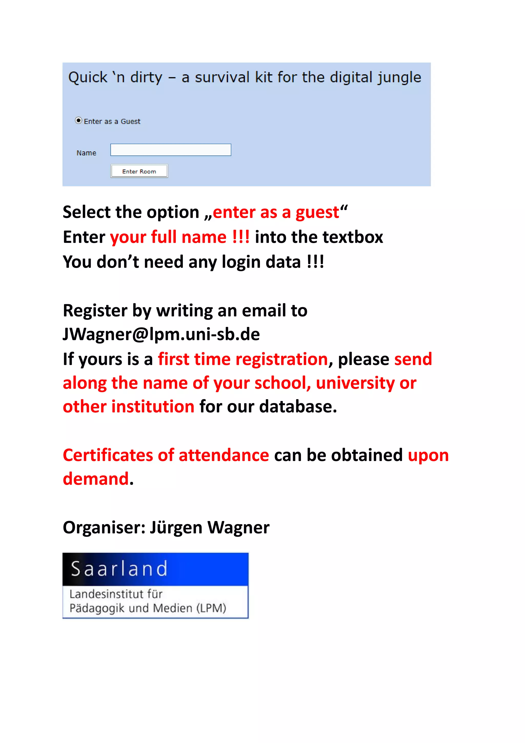 Select the option „enter as a guest“
Enter your full name !!! into the textbox
You don’t need any login data !!!
Register by writing an email to
JWagner@lpm.uni-sb.de
If yours is a first time registration, please send
along the name of your school, university or
other institution for our database.
Certificates of attendance can be obtained upon
demand.
Organiser: Jürgen Wagner