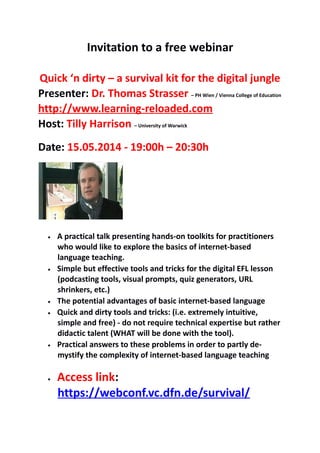 Invitation to a free webinar
Quick ‘n dirty – a survival kit for the digital jungle
Presenter: Dr. Thomas Strasser – PH Wien / Vienna College of Education
http://www.learning-reloaded.com
Host: Tilly Harrison – University of Warwick
Date: 15.05.2014 - 19:00h – 20:30h
• A practical talk presenting hands-on toolkits for practitioners
who would like to explore the basics of internet-based
language teaching.
• Simple but effective tools and tricks for the digital EFL lesson
(podcasting tools, visual prompts, quiz generators, URL
shrinkers, etc.)
• The potential advantages of basic internet-based language
• Quick and dirty tools and tricks: (i.e. extremely intuitive,
simple and free) - do not require technical expertise but rather
didactic talent (WHAT will be done with the tool).
• Practical answers to these problems in order to partly de-
mystify the complexity of internet-based language teaching
• Access link:
https://webconf.vc.dfn.de/survival/
 