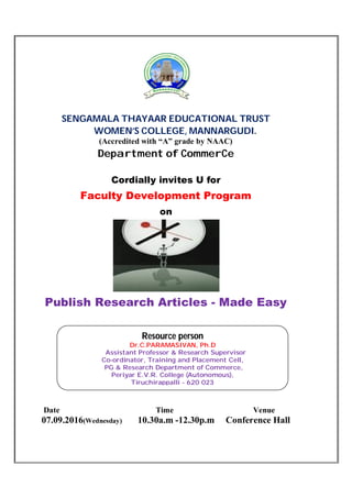 SENGAMALA THAYAAR EDUCATIONAL TRUST
WOMEN’S COLLEGE, MANNARGUDI.
(Accredited with “A” grade by NAAC)
Department of CommerCe
Cordially invites U for
Faculty Development Program
on
Publish Research Articles - Made Easy
Date Time Venue
07.09.2016(Wednesday) 10.30a.m -12.30p.m Conference Hall
Resource person
Dr.C.PARAMASIVAN, Ph.D
Assistant Professor & Research Supervisor
Co-ordinator, Training and Placement Cell,
PG & Research Department of Commerce,
Periyar E.V.R. College (Autonomous),
Tiruchirappalli - 620 023
 
