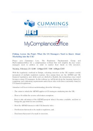 Fishing Across the Pond: What Do US Managers Need to Know About
Marketing into the UK?
Please join Cummings Law, The Regulatory Fundamentals Group and
MyComplianceOffice for a complimentary webinar that will simplify the key issues
managers need to address in order to market their funds to UK investors.
Tuesday, February 25: 12:00 - 1:00pm EST / 5:00 - 6:00pm GMT
With the regulatory overhaul in Europe, soliciting investors in the UK requires careful
navigation of multiple regulatory regimes. Key among these are the AIFMD and UK
financial legislation, and, while each are drafted in English, the terminology may sound
foreign to many US managers. In this webinar we will break down the language barrier by
comparing and contrasting requirements under these rules with those commonly found in
US financial regulations.
Attendees will leave with an understanding about the following:
- The extent to which the AIFMD applies to US managers marketing into the UK;
- How to fit within the reverse solicitation exemption;
- How to take advantage of the AIFMD passport when it becomes available, and how to
bridge the gap between now and then;
- How the AIFMD intersects with UK domestic rules;
- Notification that needs to be made to regulators; and
- Disclosure that must to be made to investors.

 