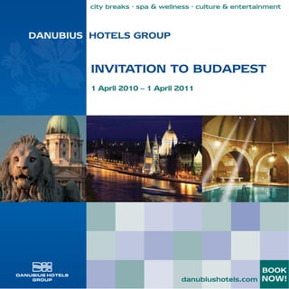 city breaks · spa & wellness · culture & entertainment



DANUBIUS HOTELS GROUP


         INVITATION TO BUDAPEST
         1 April 2010 – 1 April 2011




                                                         BOOK
                                  danubiushotels.com NOW!
 