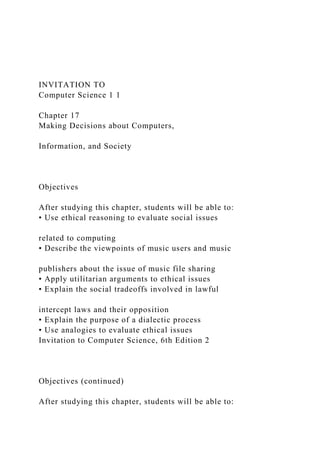 INVITATION TO
Computer Science 1 1
Chapter 17
Making Decisions about Computers,
Information, and Society
Objectives
After studying this chapter, students will be able to:
• Use ethical reasoning to evaluate social issues
related to computing
• Describe the viewpoints of music users and music
publishers about the issue of music file sharing
• Apply utilitarian arguments to ethical issues
• Explain the social tradeoffs involved in lawful
intercept laws and their opposition
• Explain the purpose of a dialectic process
• Use analogies to evaluate ethical issues
Invitation to Computer Science, 6th Edition 2
Objectives (continued)
After studying this chapter, students will be able to:
 