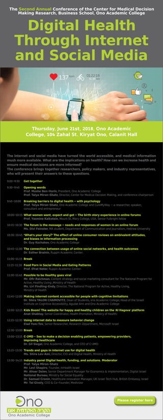 Thursday, June 21st, 2018, Ono Academic
College, 104 Zahal St. Kiryat Ono, Calanit Hall
The internet and social media have turned the world accessible, and medical information
mush more available. What are the implications on health? How can we increase health and
ensure medical decisions are more informed?
The conference brings together researchers, policy makers, and industry representatives,
who will present their answers to these questions.
9:00-9:30	 Get together
9:30-9:45	 Opening words
			 Prof. Moshe Ben-Horin, President, Ono Academic College
			 Prof. Talya Miron-Shatz, Director, Center for Medical Decision Making, and conference chairperson
9:45-10:00	 Breaking barriers to digital health – with psychology
			 Prof. Talya Miron-Shatz, Ono Academic College and CureMyWay – a researcher, speaker, 		
		 consultant and entrepreneur
10:00-10:15	What women want, expect and get – The birth story experience in online forums
			 Prof. Yasmine Kalkstein, Mount St. Mary College, USA, Senior Fulbright fellow
10:15-10:30	 The forum is the message – needs and responses of women in an online forum
			 Ms. Divi Feinster, MA student, Department of Communication and Journalism, Hebrew University
10:30-10:45	“What’s your story?” The effect of online consumer reviews on ambivalent attitudes, 		
		 and biases in information processing
			 Dr. Guy Itzchakov, Ono Academic College
10:45-11:00	The connection between usage of online social networks, and health outcomes
			 Dr. Esther Brainin, Ruppin Academic Center:
11:00-11:15	Break
11:15-11:30	 Food Porn in Social Media and Eating Patterns
			 Prof. Efrat Neter, Ruppin Academic Center:
11:30-11:45	Possible to be Healthy goes viral
			 Mr. Ofir Raichman, Content strategy and social marketing consultant for The National Program for 	
		 Active, Healthy Living ,Ministry of Health
			 Ms. Liri Findling-Endy, Director, The National Program for Active, Healthy Living,
			 Ministry of Health
11:45-12:00	Making internet content accessible for people with cognitive limitations
			 Dr. Shira YALON CHAMOVITZ, Dean of Students, ono Academic College; Head of the Israeli 		
		 Institute on Cognitive Accessibility, Agudat Ami and Ono Academic College
12:00-12:15	Kids Boom! The website for happy and healthy children on the ‘Al Hagova’ platform
			 Anat Shabtay, Senior Coordinator, Health Promotion, Ministry of Health:
12:15-12:30	 Using internet data to measure behavior change
			 Elad Yom-Tov, Senior Researcher, Research Department, Microsoft Israel
12:30-13:00	Break
13:00-13:15	C-2MD - See to make a decision enabling patients, empowering providers,
			 improving healthcare
			 Dr. Gil Siegal, Ono Academic College, and CEO of C-2MD
13:15-13:30	 Trends and gaps in internet use for digital health
		 Ms. Shira Lev-Ami, Director, CIO and Digital Health, Ministry of Health
13:30-14:15	Industry panel Digital health, funding, and solutions. Moderator
		Prof. Talya Miron-Shatz
	 	 Mr. Levi Shapiro, Founder, mHealth Israel
		Mr. Ahser Dolev, Senior Department Manager for Economics & Implementation, Digital Israel 		
		National Bureau, Ministry for Social Equality
		 Dr. Samuel Cronin, Healthcare innovation Manager, UK Israel Tech Hub, British Embassy, Israel
		 Mr. Tal Givoly, CEO & Co-Founder, Medivizor
Please register here
The Second Annual Conference of the Center for Medical Decision
Making Research, Business School, Ono Academic College
Digital Health
Through Internet
and Social Media
 