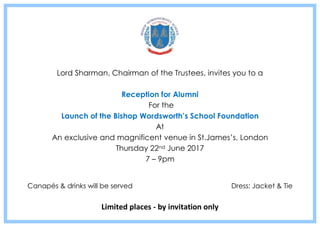 Lord Sharman, Chairman of the Trustees, invites you to a
Reception for Alumni
For the
Launch of the Bishop Wordsworth’s School Foundation
At
An exclusive and magnificent venue in St.James’s, London
Thursday 22nd June 2017
7 – 9pm
Canapés & drinks will be served Dress: Jacket & Tie
Limited places - by invitation only
 