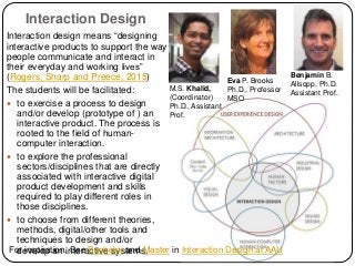 Interaction Design
Interaction design means “designing
interactive products to support the way
people communicate and interact in
their everyday and working lives”
(Rogers, Sharp and Preece, 2015)
The students will be facilitated:
 to exercise a process to design
and/or develop (prototype of ) an
interactive product. The process is
rooted to the field of human-
computer interaction.
 to explore the professional
sectors/disciplines that are directly
associated with interactive digital
product development and skills
required to play different roles in
those disciplines.
 to choose from different theories,
methods, digital/other tools and
techniques to design and/or
develop an interactive systems.
Benjamin B.
Allsopp, Ph.D.
Assistant Prof.
M.S. Khalid,
(Coordinator)
Ph.D., Assistant
Prof.
For inspiration, See Bachelor and Master in Interaction Design at AAU
Eva P. Brooks
Ph.D., Professor
MSO
 