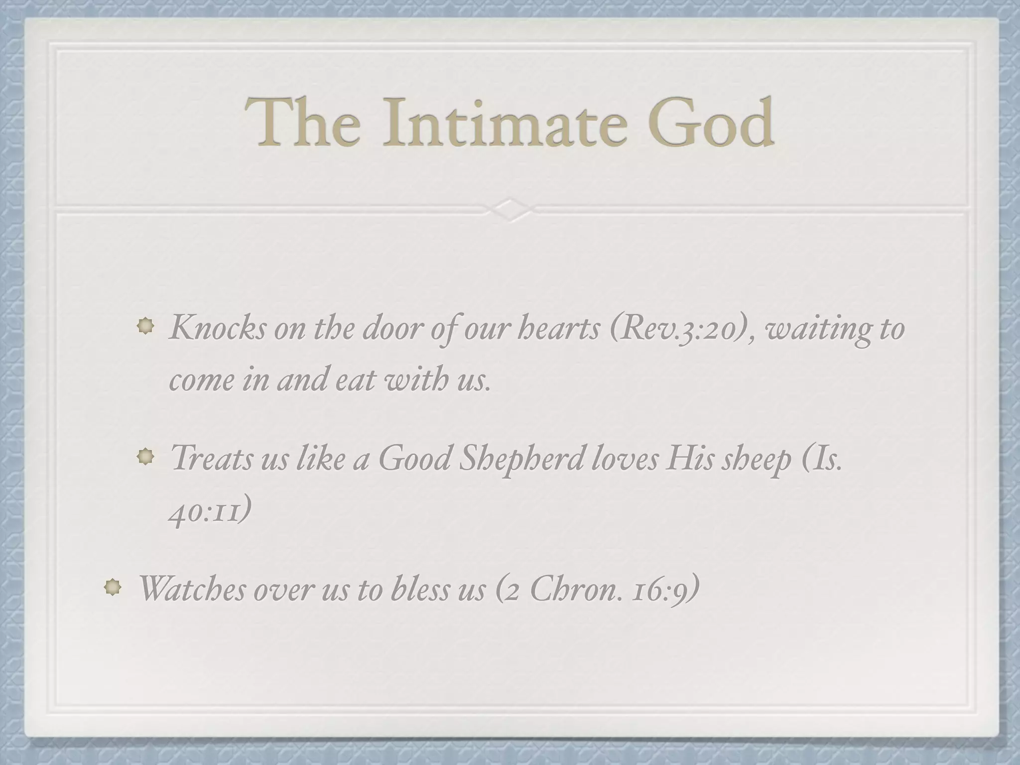 The Intimate God 
Knocks on the door of our hearts (Rev.3:20), waiting to 
come in and eat with us.! 
Treats us like a Good Shepherd loves His sheep (Is. 
40:11)! 
Watches over us to bless us (2 Chron. 16:9) 
 