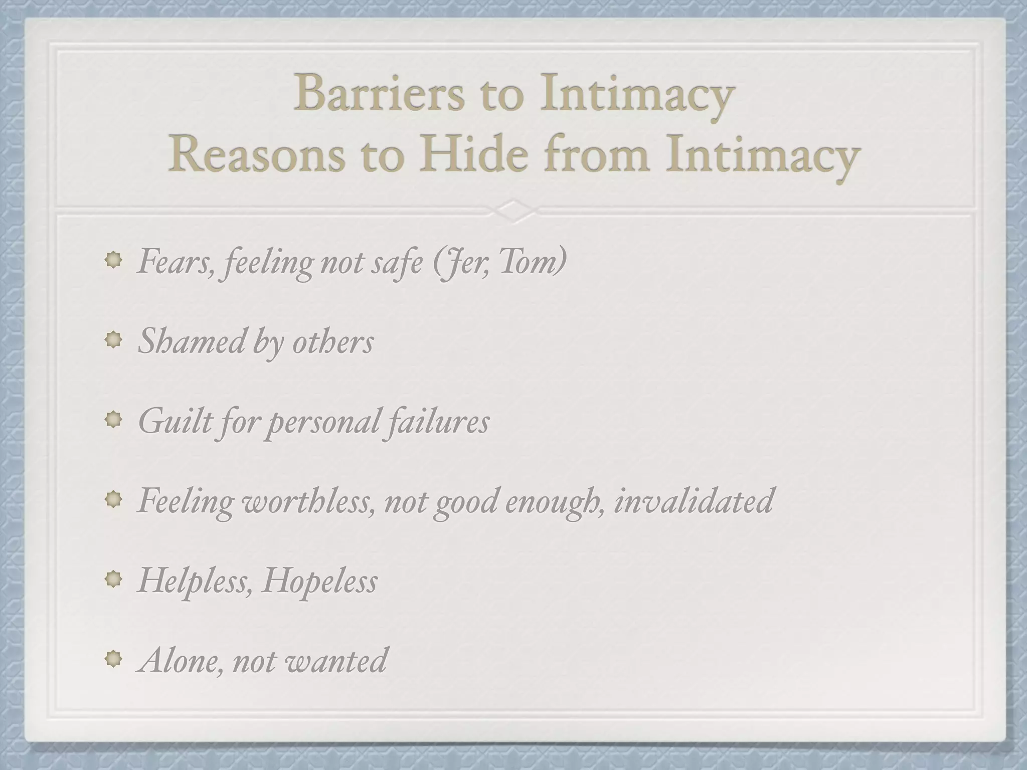 Barriers to Intimacy! 
Reasons to Hide from Intimacy 
Fears, feeling not safe (Jer, Tom)! 
Shamed by others ! 
Guilt for personal failures! 
Feeling worthless, not good enough, invalidated! 
Helpless, Hopeless! 
Alone, not wanted 
 