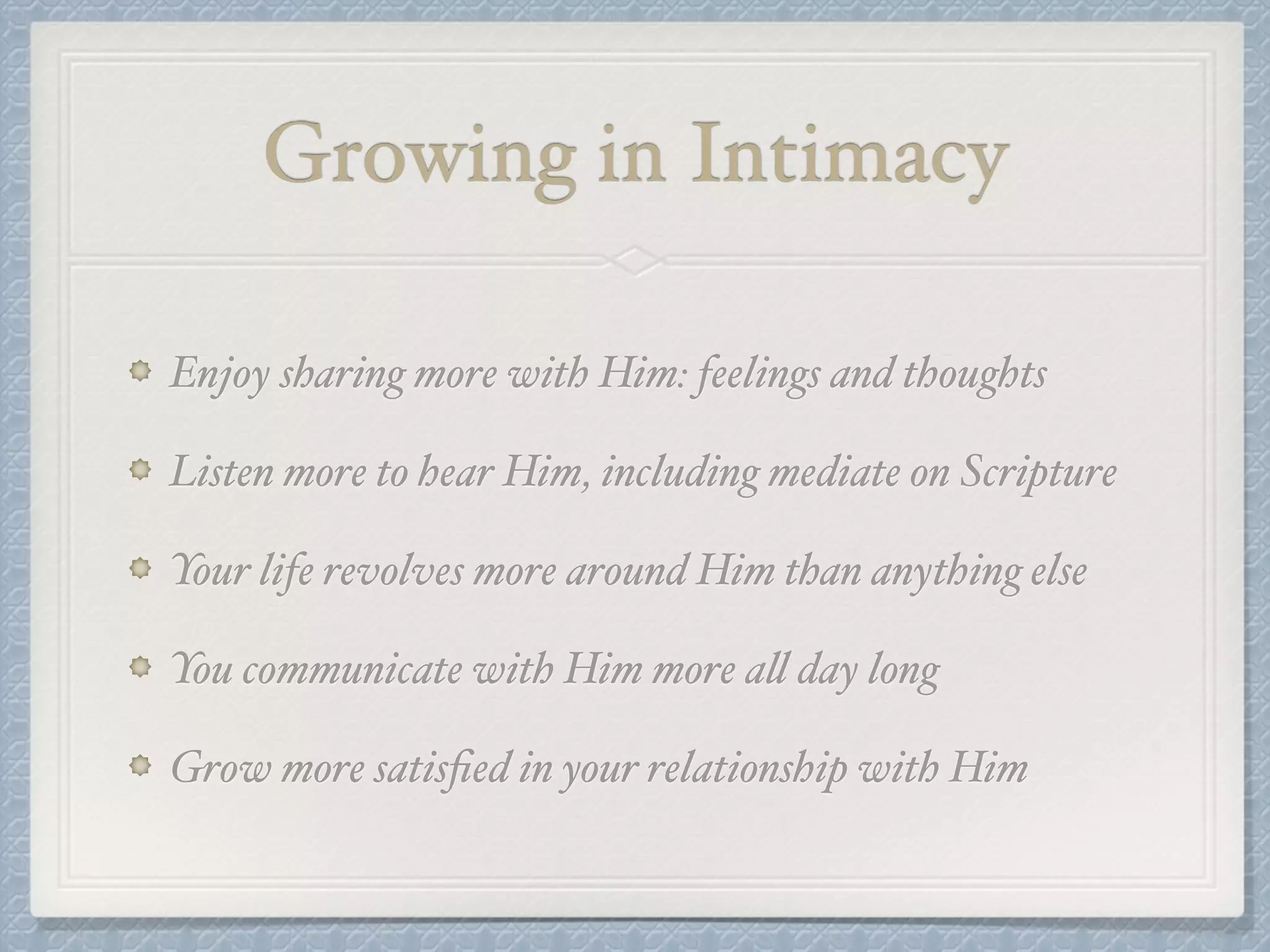 Growing in Intimacy 
Enjoy sharing more with Him: feelings and thoughts! 
Listen more to hear Him, including mediate on Scripture! 
Your life revolves more around Him than anything else! 
You communicate with Him more all day long! 
Grow more satisfied in your relationship with Him 
 