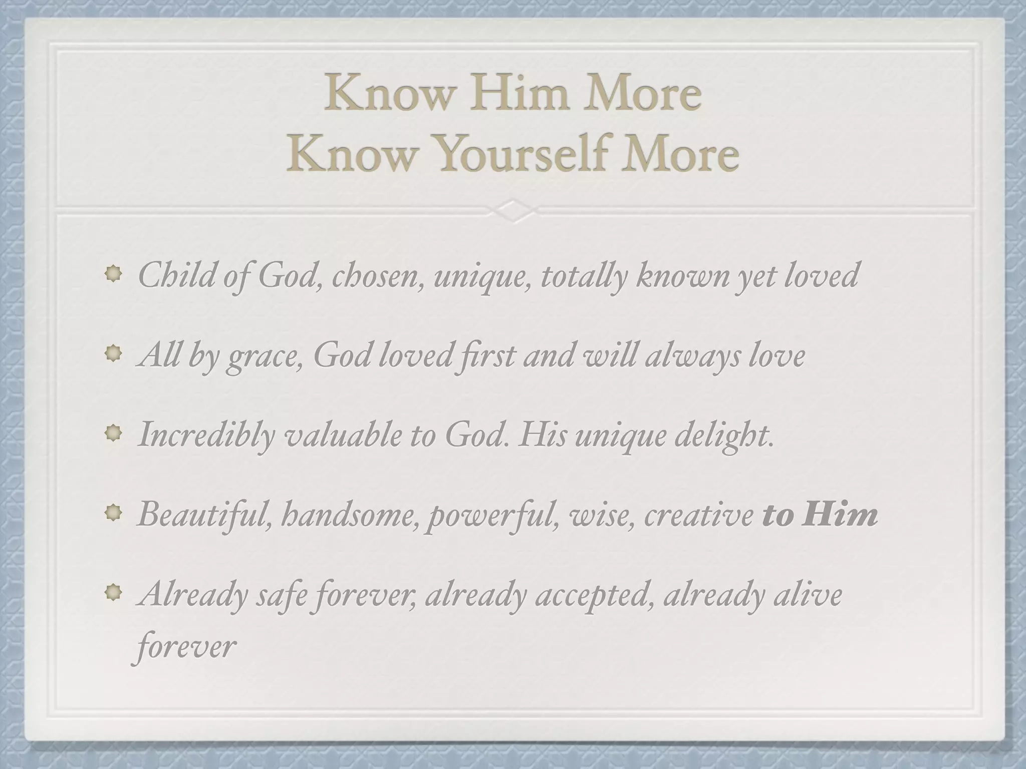 Know Him More ! 
Know Yourself More 
Child of God, chosen, unique, totally known yet loved! 
All by grace, God loved first and will always love! 
Incredibly valuable to God. His unique delight. ! 
Beautiful, handsome, powerful, wise, creative to Him! 
Already safe forever, already accepted, already alive 
forever 
