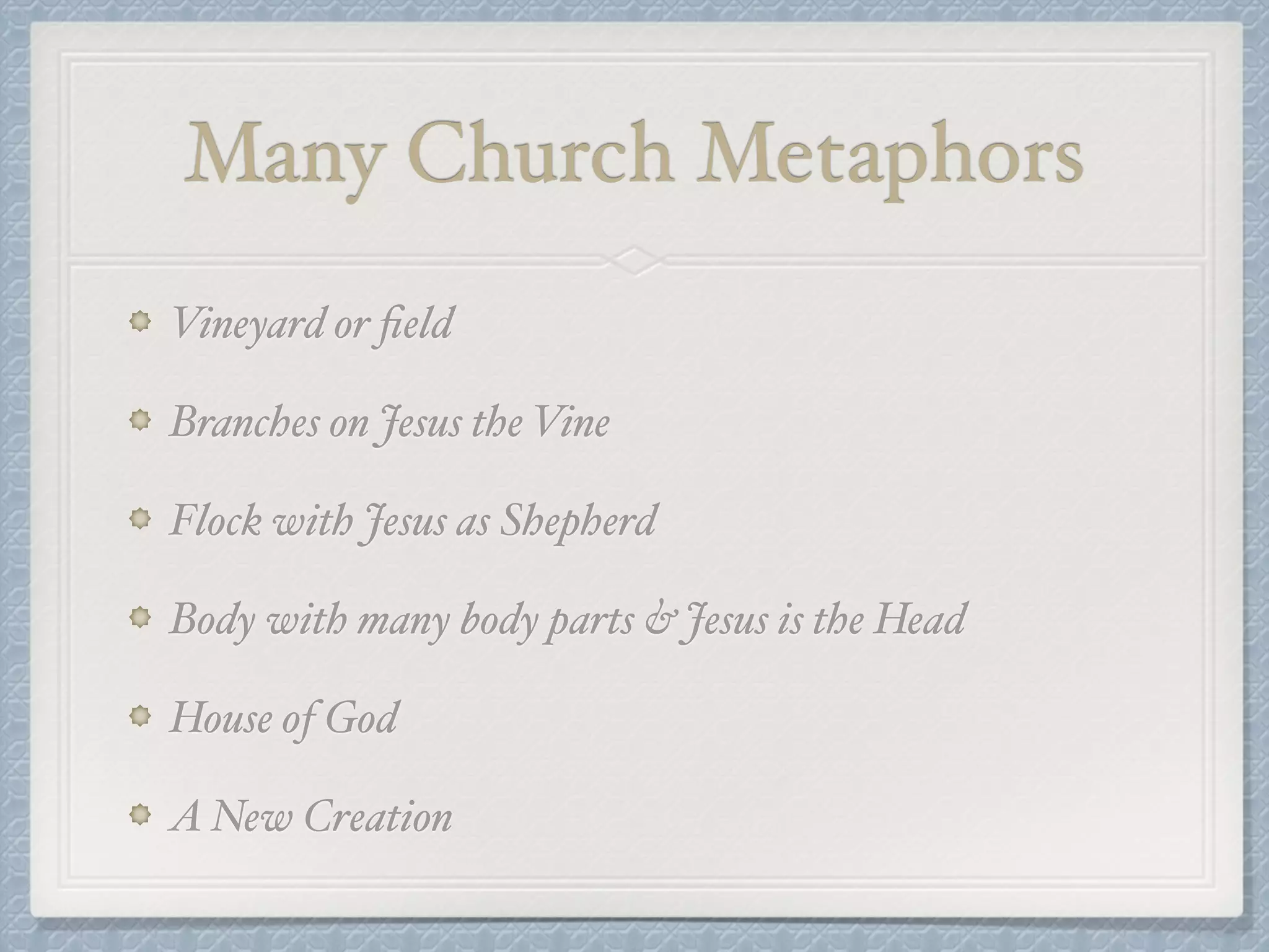 Many Church Metaphors 
Vineyard or field! 
Branches on Jesus the Vine! 
Flock with Jesus as Shepherd! 
Body with many body parts & Jesus is the Head! 
House of God! 
A New Creation 
 
