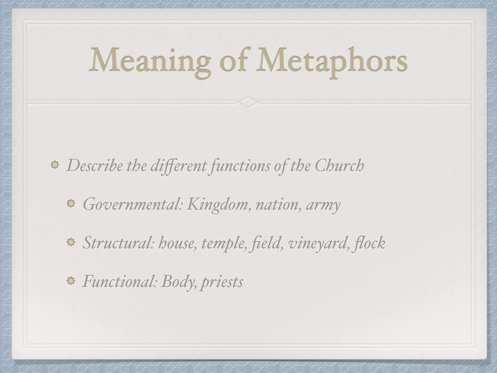 Meaning of Metaphors 
Describe the different functions of the Church! 
Governmental: Kingdom, nation, army! 
Structural: house, temple, field, vineyard, flock! 
Functional: Body, priests 
 