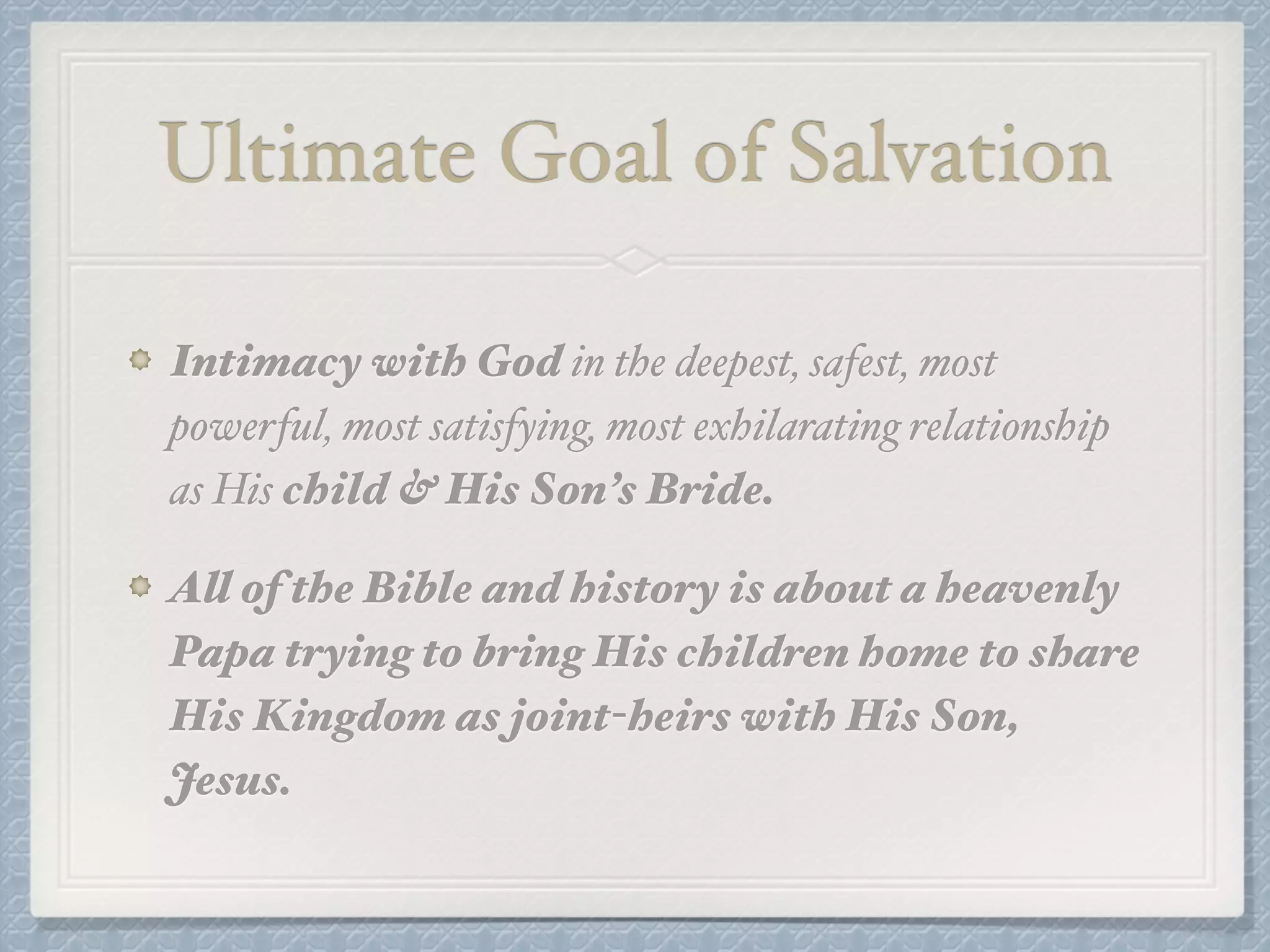 Ultimate Goal of Salvation 
Intimacy with God in the deepest, safest, most 
powerful, most satisfying, most exhilarating relationship 
as His child & His Son’s Bride.! 
All of the Bible and history is about a heavenly 
Papa trying to bring His children home to share 
His Kingdom as joint-heirs with His Son, 
Jesus. 
 