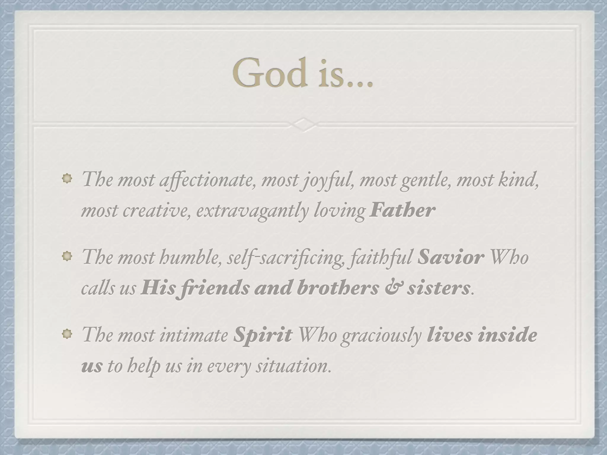 God is… 
The most affectionate, most joyful, most gentle, most kind, 
most creative, extravagantly loving Father! 
The most humble, self-sacrificing, faithful Savior Who 
calls us His friends and brothers & sisters. ! 
The most intimate Spirit Who graciously lives inside 
us to help us in every situation. 
 