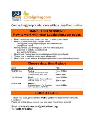 MARKETING SESSIONS
    How to work with your Localgiving.com pages
•   How to create maximum impact from your Localgiving.com pages
•   How to increase traffic to your pages online
       Linking your Localgiving.com pages with other websites
       Using Social Media
•   How to promote your online pages with your offline activities:
       Examples of leaflets, newsletters etc
       Live events, fundraising
•   How to build / extend your donor database and foster donor loyalty
•   Tips on how to use local media, press releases etc.
•   How to build on our regional & national Localgiving.com promotional campaigns


                    Choose date, time & place
DATE                VENUE                              TIME
Wed 15th June       Reading:                           10am - 11.30am
                    Life Story Therapeutic Centre,     or
                    17 Eldon Square, RG1 4DP           2pm - 3.30pm
Thu 16th June       Slough:                            10am - 11.30am
                    Kingsway United Reformed Church,   or
                    1 Church Street, SL1 1SZ           2pm - 3.30pm
Fri 17th June       Newbury:
                    Broadway House, 4 The Broadway,    10am - 11.30am
                    Northbrook Street, RG14 1BA



                              BOOK A PLACE
To book your place, please contact Kristina Luskacova at Berkshire Community
Foundation.
Places are limited, please reserve your seat asap. Ring or send an email.

Email: kristina.luskacova@berkshirecf.org
Tel.: 0118 929 8488
 