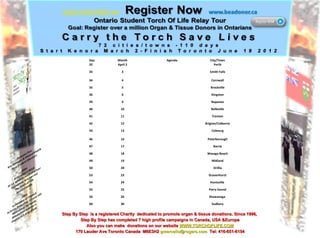 Step By Step  is a registered Charity  dedicated to promote organ & tissue donations. Since 1996,  Step By Step has completed 7 high profile campaigns in Canada, USA &Europe Also you can make  donations on our website  WWW.TORCHOFLIFE.COM 170 Lauder Ave Toronto Canada  M6E3H2  [email_address]   Tel: 416-651-6154 Day Month Agenda City/Town 32 April 2 Perth 33 3 Smith Falls 34  4 Cornwall 35 5 Brockville 36 6 Kingston 39 9 Napanee 40 10 Belleville 41  11 Trenton 42  12 Brigton/Colborne 43  13 Cobourg 46  16 Peterborough 47  17 Barrie 48  18 Wasaga Beach 49  19 Midland 50  20 Orillia 53 23 Gravenhurst 54 24 Huntsville  55 25 Parry Sound 56 26 Shawanaga  60 30 Sudbury 