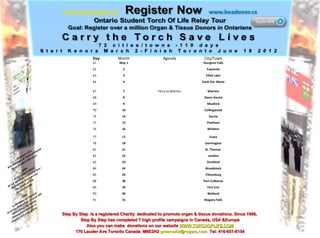 Step By Step  is a registered Charity  dedicated to promote organ & tissue donations. Since 1996,  Step By Step has completed 7 high profile campaigns in Canada, USA &Europe Also you can make  donations on our website  WWW.TORCHOFLIFE.COM 170 Lauder Ave Toronto Canada  M6E3H2  [email_address]   Tel: 416-651-6154 Day Month Agenda City/Town 61  May 1 Sturgeon Falls 62  2 Espanola 63  3 Elliot Lake 64 4 Sault Ste. Marie 67  7 Ferry to Wiarton Wiarton 68  8 Owen Sound 69 9 Meaford 70 10 Collingwood 74 14 Sarnia 75 15 Chatham 76 16 Windsor 77 17 Essex 78 18 Leamington 81 21 St. Thomas  82 22 London 83  23 Stratford 84 24 Woodstock 85 25 Tillsonburg 88 28 Port Colborne 89 29 Fort Erie 90 30 Welland 91 31 Niagara Falls 