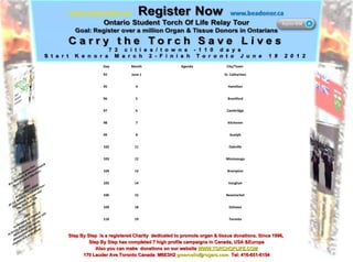 Step By Step  is a registered Charity  dedicated to promote organ & tissue donations. Since 1996,  Step By Step has completed 7 high profile campaigns in Canada, USA &Europe Also you can make  donations on our website  WWW.TORCHOFLIFE.COM 170 Lauder Ave Toronto Canada  M6E3H2  [email_address]   Tel: 416-651-6154 Day Month Agenda City/Town  92 June 1 St. Catharines 95 4 Hamilton 96 5 Brantford 97 6 Cambridge 98 7 Kitchener 99 8 Guelph 102 11 Oakville 103 12 Mississauga 104 13 Brampton 105 14 Vaughan 106 15 Newmarket 109 18 Oshawa 110 19 Toronto 