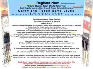 Invitation to Mayor Dave Canfield Torch Of Life coming to Kenora March 2 2012 On behalf of Step By Step it gives us great pleasure to have Mayor Dave Canfield join Step By Step’s 8 th  Campaign Register Now: The Ontario Student Torch Of Life Relay Tour.  Our goal is to register over a million Ontarians to  the newly created  Online Organ & Tissue Registry with Service Ontario and the Bone Marrow Registry with One Match. Please check our website www.torchoflife.com. We have dedicated a website page for  Kenora   The Torch Of Life has been a great symbolism for organ & tissue donations, throughout Canada and the world. We strongly believe the students of Ontario  will inspire the entire Province by representing the  famous Torch of Life  Their genuine enthusiasm will infect their community and together infect all Ontarians. We strongly believe that the newly added registry with Service Ontario  & Trillium Gift Of Life Network’s  Routine Notification System are great tools to work with Please join us and receive the Torch of Life when it comes to Kenora March 2 2012 In the case that your attendance is difficult , please send a representative, or have a letter prepared to be  read by one of our treasured Student Torch Champions. We ask that municipalities consider drafting a Proclamation to continue this noble effort, yearly One day our efforts together can proudly proclaim, that Ontario leads the world In organ & tissue donations  A dream that can turn into a reality, and just think how much happiness we can bring to our fellow Ontarians . Step By Step  is a registered Charity  dedicated to promote organ & tissue donations. Since 1996,  Step By Step has completed 7 high profile campaigns in Canada, USA &Europe Also you can make  donations on our website  WWW.TORCHOFLIFE.COM 170 Lauder Ave Toronto Canada  M6E3H2  [email_address]   Tel: 416-651-6154 
