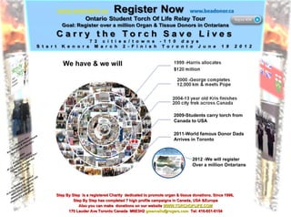 2009-Students carry torch from Canada to USA 2011-World famous Donor Dads  Arrives in Toronto 2012 -We will register Over a million Ontarians  We have & we will Step By Step  is a registered Charity  dedicated to promote organ & tissue donations. Since 1996,  Step By Step has completed 7 high profile campaigns in Canada, USA &Europe Also you can make  donations on our website  WWW.TORCHOFLIFE.COM 170 Lauder Ave Toronto Canada  M6E3H2  [email_address]   Tel: 416-651-6154 