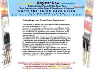 Online Organ and Tissue Donor Registration Your decision to register now could one day save up to eight lives and enhance as many as 75 more. If you are 16 years of age or older and have a valid Ontario Health Number, you can register your consent online to become an organ and tissue donor. By registering your consent, information about your donation decision will be available and accessible should it ever be required. When you register your consent to donate organs and tissue, your donation decision is recorded in a Ministry of Health and Long-Term Care database. In the event of your death or imminent death, when all life-saving efforts have failed, your donation decision will be disclosed for the purpose of sharing this information with your family so that they can honour your wishes. You need to register even if you signed a donor card. A signed donor card is not recorded in the Ministry of Health and Long-Term Care’s database and may not be available when needed. Organ and tissue donor registration is the only secure and guaranteed way to make your decision to save lives known. Step By Step  is a registered Charity  dedicated to promote organ & tissue donations. Since 1996,  Step By Step has completed 7 high profile campaigns in Canada, USA &Europe Also you can make  donations on our website  WWW.TORCHOFLIFE.COM 170 Lauder Ave Toronto Canada  M6E3H2  [email_address]   Tel: 416-651-6154 