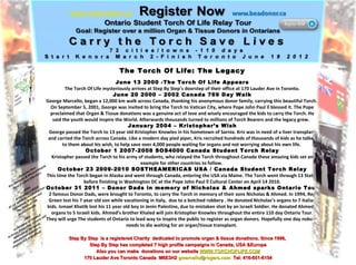 The Torch Of Life: The Legacy June 13 2000 -The Torch Of Life Appears The Torch Of Life mysteriously arrives at Step By Step’s doorstep of their office at 170 Lauder Ave in Toronto. June 20 2000 – 2002 Canada 769 Day Walk George Marcello, began a 12,000 km walk across Canada, thanking his anonymous donor family, carrying this beautiful Torch.  On September 5, 2001, George was invited to bring the Torch to Vatican City, where Pope John Paul ll blessed it. The Pope proclaimed that Organ & Tissue donations was a genuine act of love and wisely encouraged the kids to carry the Torch. He said the youth would inspire the World. Afterwards thousands turned to millions of Torch Bearers and the legacy grew.  January 2004 – Kristopher’s Wish George passed the Torch to 13 year old Kristopher Knowles in his hometown of Sarnia. Kris was in need of a liver transplant and carried the Torch across Canada. Like a modern day pied piper, Kris recruited hundreds of thousands of kids as he talked to them about his wish, to help save over 4,000 people waiting for organs and not worrying about his own life.  October 1 2007-2008 SOS4000 Canada Student Torch Relay Kristopher passed the Torch to his army of students, who relayed the Torch throughout Canada these amazing kids set an example for other countries to follow.  October 23 2009-2010 SOSTHEAMERICAS USA / Canada Student Torch Relay This time the Torch began in Alaska and went through Canada, entering the USA via Maine. The Torch went through 13 States before finishing in Washington DC at the Pope John Paul ll Cultural Center on April 14 2010. October 31 2011 – Donor Dads in memory of Nicholas & Ahmed sparks Ontario Tour 2 famous Donor Dads, were brought to Toronto, to carry the Torch in memory of their sons Nicholas & Ahmed. In 1994, Reg Green lost his 7 year old son while vacationing in Italy,  due to a botched robbery . He donated Nicholas’s organs to 7 Italian kids. Ismael Khatib lost his 11 year old boy In Jenin Palestine, due to mistaken shot by an Israeli Soldier. He donated Ahmed’s organs to 5 Israeli kids. Ahmed’s brother Khaled will join Kristopher Knowles throughout the entire 110 day Ontario Tour. They will urge The students of Ontario to lead way to inspire the public to register as organ donors. Hopefully one day nobody needs to die waiting for an organ/tissue transplant.  Step By Step  is a registered Charity  dedicated to promote organ & tissue donations. Since 1996,  Step By Step has completed 7 high profile campaigns in Canada, USA &Europe Also you can make  donations on our website  WWW.TORCHOFLIFE.COM 170 Lauder Ave Toronto Canada  M6E3H2  [email_address]   Tel: 416-651-6154 