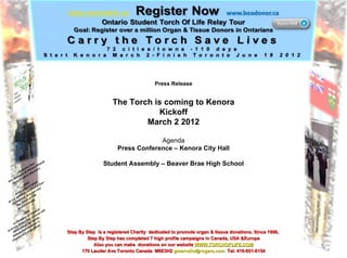 Press Release The Torch is coming to Kenora Kickoff March 2 2012 Agenda Press Conference – Kenora City Hall Student Assembly – Beaver Brae High School Step By Step  is a registered Charity  dedicated to promote organ & tissue donations. Since 1996,  Step By Step has completed 7 high profile campaigns in Canada, USA &Europe Also you can make  donations on our website  WWW.TORCHOFLIFE.COM 170 Lauder Ave Toronto Canada  M6E3H2  [email_address]   Tel: 416-651-6154 