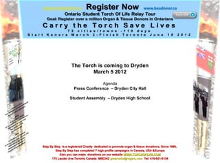 The Torch is coming to Dryden March 5 2012 Agenda Press Conference  – Dryden City Hall Student Assembly  – Dryden High School Step By Step  is a registered Charity  dedicated to promote organ & tissue donations. Since 1996,  Step By Step has completed 7 high profile campaigns in Canada, USA &Europe Also you can make  donations on our website  WWW.TORCHOFLIFE.COM 170 Lauder Ave Toronto Canada  M6E3H2  [email_address]   Tel: 416-651-6154 