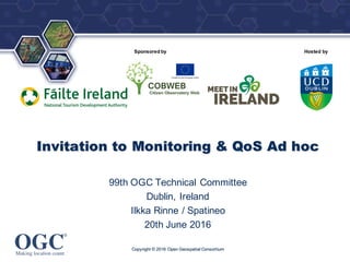 ®
Sponsored by Hosted by
Invitation to Monitoring & QoS Ad hoc
99th OGC Technical Committee
Dublin, Ireland
Ilkka Rinne / Spatineo
20th June 2016
Copyright © 2016 Open Geospatial Consortium
 