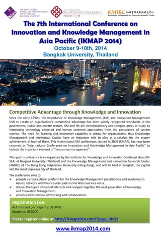 The 7th International Conference on 
Innovation and Knowledge Management in 
Asia Pacific (IKMAP 2014) 
October 9-10th, 2014 
Bangkok University, Thailand 
Since the early 1990’s, the importance of Knowledge Management (KM) and Innovation Management (IM) to create an organization’s competitive advantage has been widely recognized worldwide in the government, public and private sectors. KM and IM are interdisciplinary and complex areas of study by integrating technology centered and human centered approaches from the perspective of system science. The need for learning and innovation capability is critical for organizations, thus Knowledge Management and Intellectual Capital have an important role to play as a catalyst for the proper achievement of both of them. This international KM conference, started in 2004 (KMAP), has now been renamed as “International Conference on Innovation and Knowledge Management in Asia Pacific” to include the important element of “innovation management”. 
This year’s conference is co-organized by the Institute for Knowledge and Innovation Southeast Asia (IKI- SEA) at Bangkok University (Thailand) and the Knowledge Management and Innovation Research Center (KMIRC) of The Hong Kong Polytechnic University (Hong Kong), and will be held in Bangkok, the capital and the most populous city of Thailand. 
The conference aims to: 
provide a cross-cultural platform for the Knowledge Management practitioners and academics in Asia to network with their counterparts in the West and vice versa. 
discuss the topics of mutual interests and navigate together the next generation of Knowledge and Innovation Management. 
enhance international networking and collaborations 
HKD2,250 (提前於5月31日前註冊及繳交費用) 
語言: 普通話 
Competitive Advantage through Knowledge and Innovation 
Registration Fee: 
Authors and participants: USD400 
Students: USD200 
Please register online at http://ikmap2014.com/?page_id=52 
www.ikmap2014.com  