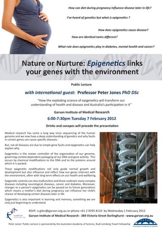 How can diet during pregnancy inﬂuence disease later in life?

                                                       I’ve heard of genetics but what is epigenetics ?


                                                                                   How does epigenetics cause disease?

                                                           How are identical twins diﬀerent?

                                               What role does epigenetics play in diabetes, mental health and cancer?




              Nature or Nurture: Epigenetics links
               your genes with the environment
                                                           Public Lecture

                 with international guest: Professor Peter Jones PhD DSc
                          “How the exploding science of epigenetics will transform our
                      understanding of health and disease and Australia’s participation in it”

                                           Garvan Institute of Medical Research
                                     6:00-7:30pm Tuesday 7 February 2012
                                    Drinks and canapes will precede the presentation
Medical research has come a long way since sequencing of the human
genome and we now have a deep understanding of genetics and why faults
in certain genes can cause speciﬁc diseases.
But, not all diseases are due to simple gene faults and epigenetics can help
explain why.
Epigenetics is the master controller of the organisation of our genome,
governing context-dependent packaging of our DNA and gene activity. This
occurs by chemical modiﬁcations to the DNA and to the proteins around
which it is packed.
These epigenetic modiﬁcations not only guide normal growth and
development but also inﬂuence and reﬂect how our genes interract with
the environment, often with long-term eﬀects on our health and wellbeing.
Epigenetic controls can also malfunction and these underpin many complex
diseases including neurological diseases, cancer and diabetes. Moreover,
changes to a person’s epigenetics can be passed on to future generations
which means a mother’s diet during pregnancy can inﬂuence her child’s
chance of developing certain diseases later in life.
Epigenetics is also important in learning and memory, something we are
only just beginning to understand.

                     RSVP: a.giles@garvan.org.au or phone +61 2 9295 8110 by Wednesday 1 February 2012
                     Garvan Institute of Medical Research - 384 Victoria Street Darlinghurst - www.garvan.org.au

   Peter Jones’ Public Lecture is sponsored by the Australian Academy of Science, Rudi Lemberg Travel Fellowship
 